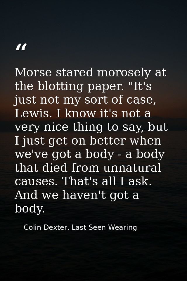 Morse stared morosely at the blotting paper. "It's just not my sort of case, Lewis. I know it's not a very nice thing to — Colin Dexter, Last Seen Wearing