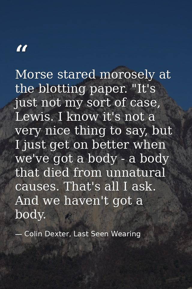 Morse stared morosely at the blotting paper. "It's just not my sort of case, Lewis. I know it's not a very nice thing to — Colin Dexter, Last Seen Wearing