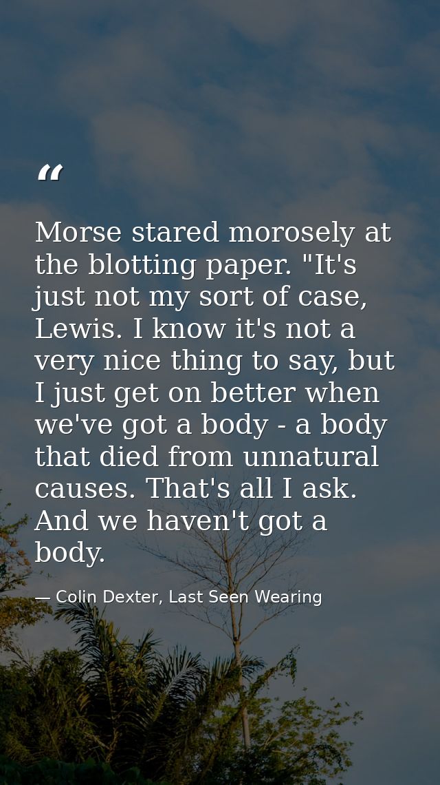 Morse stared morosely at the blotting paper. "It's just not my sort of case, Lewis. I know it's not a very nice thing to — Colin Dexter, Last Seen Wearing