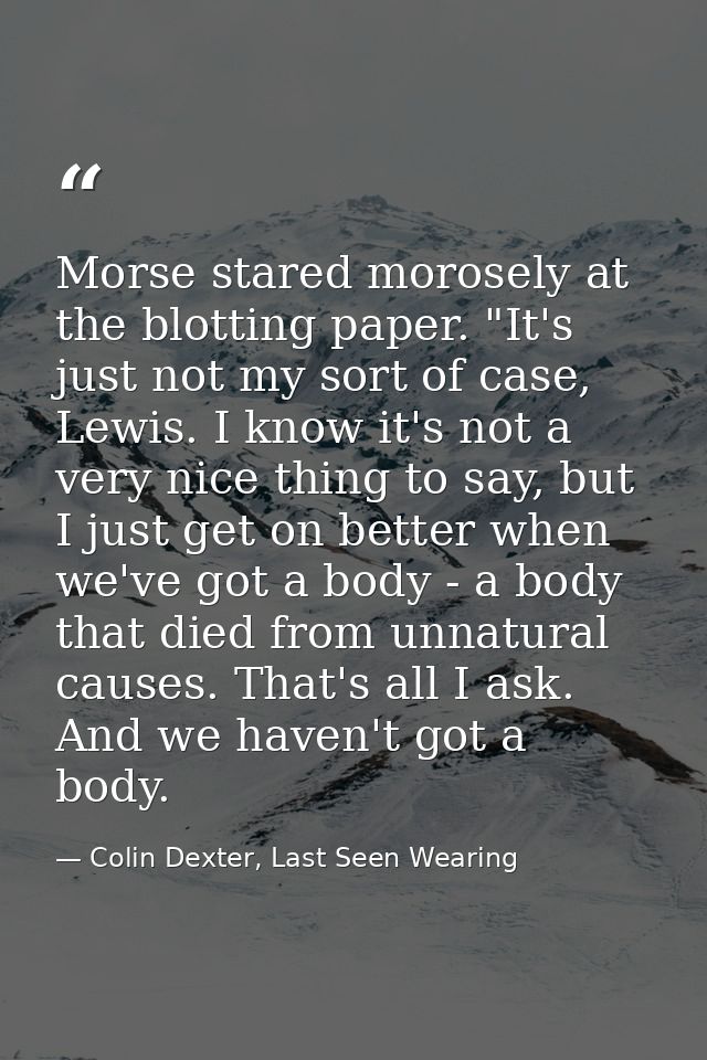 Morse stared morosely at the blotting paper. "It's just not my sort of case, Lewis. I know it's not a very nice thing to — Colin Dexter, Last Seen Wearing