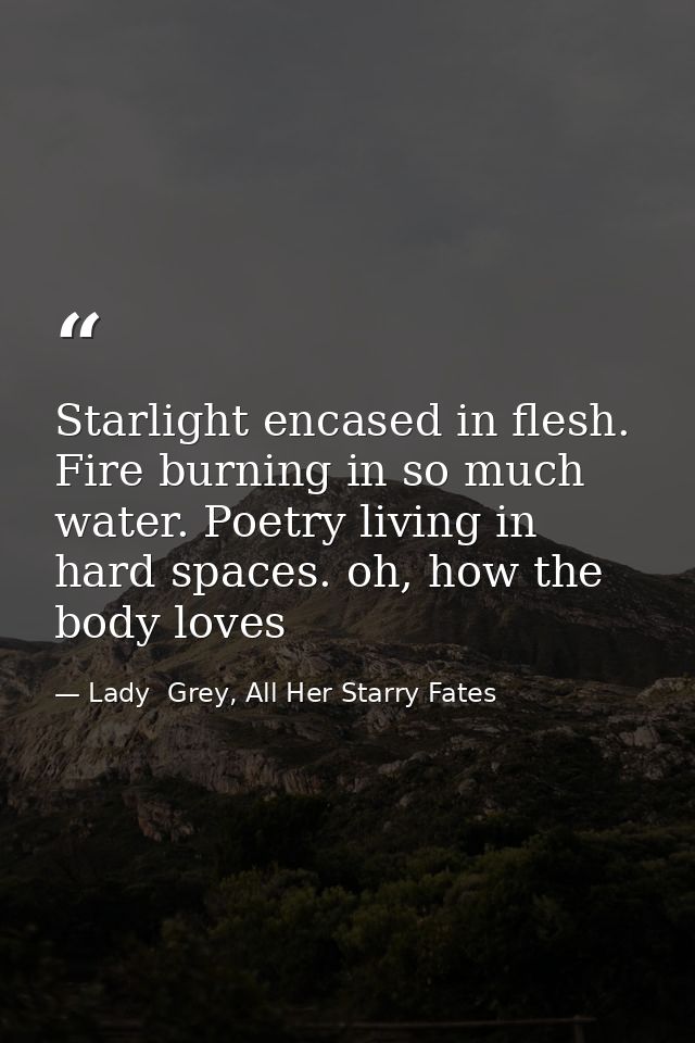 Starlight encased in flesh. Fire burning in so much water. Poetry living in hard spaces. oh, how the body loves — Lady  Grey, All Her Starry Fates
