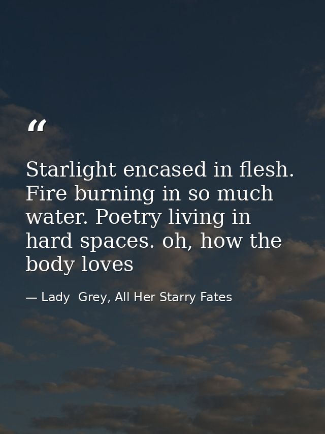 Starlight encased in flesh. Fire burning in so much water. Poetry living in hard spaces. oh, how the body loves — Lady  Grey, All Her Starry Fates