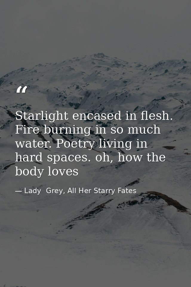Starlight encased in flesh. Fire burning in so much water. Poetry living in hard spaces. oh, how the body loves — Lady  Grey, All Her Starry Fates