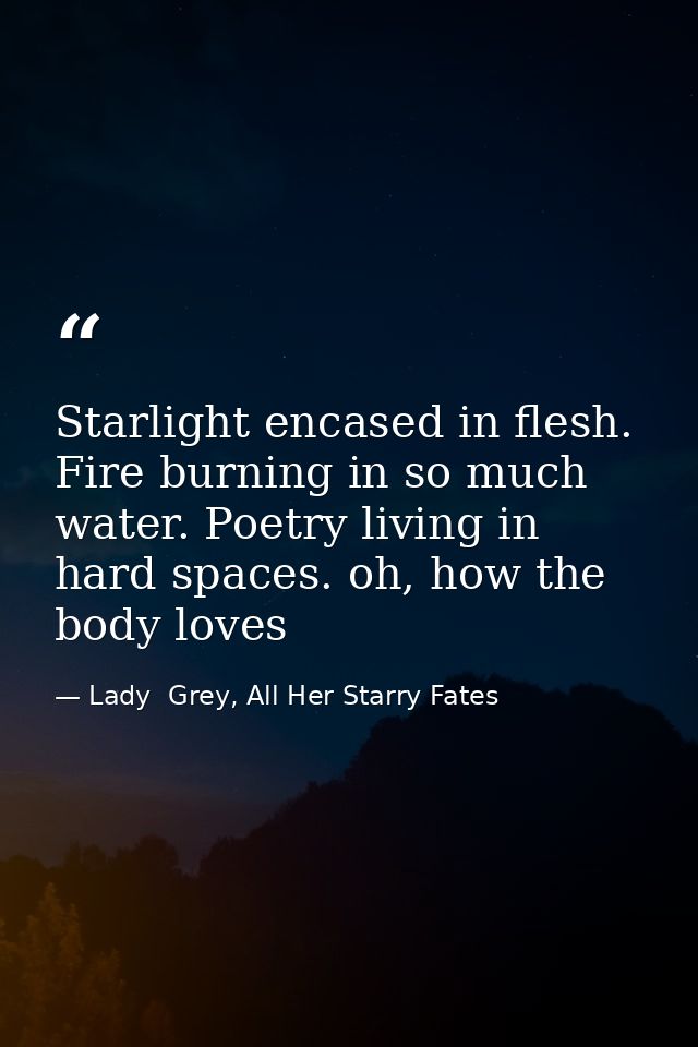 Starlight encased in flesh. Fire burning in so much water. Poetry living in hard spaces. oh, how the body loves — Lady  Grey, All Her Starry Fates