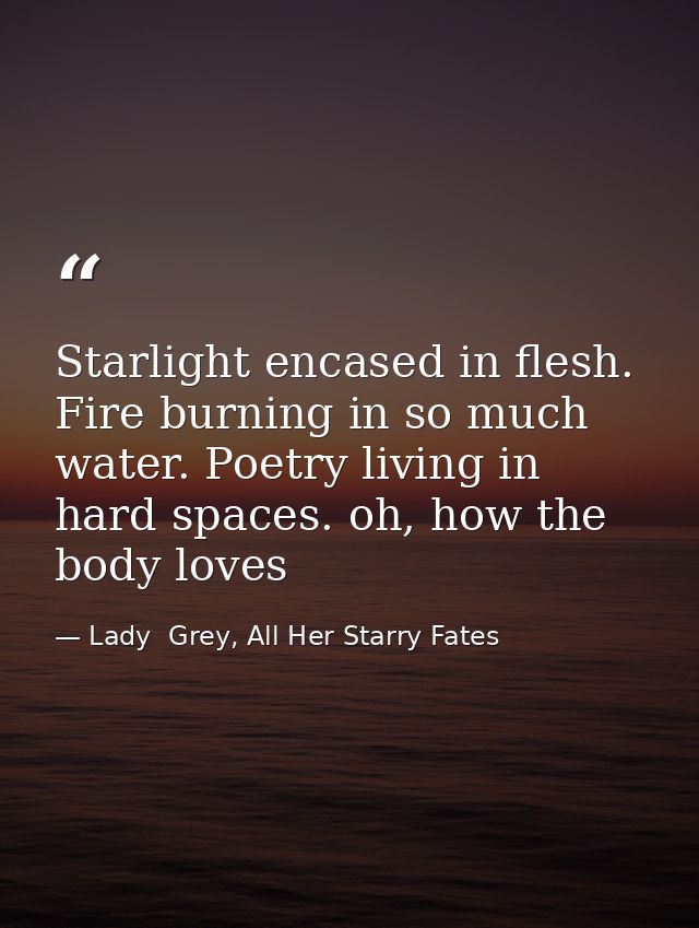 Starlight encased in flesh. Fire burning in so much water. Poetry living in hard spaces. oh, how the body loves — Lady  Grey, All Her Starry Fates