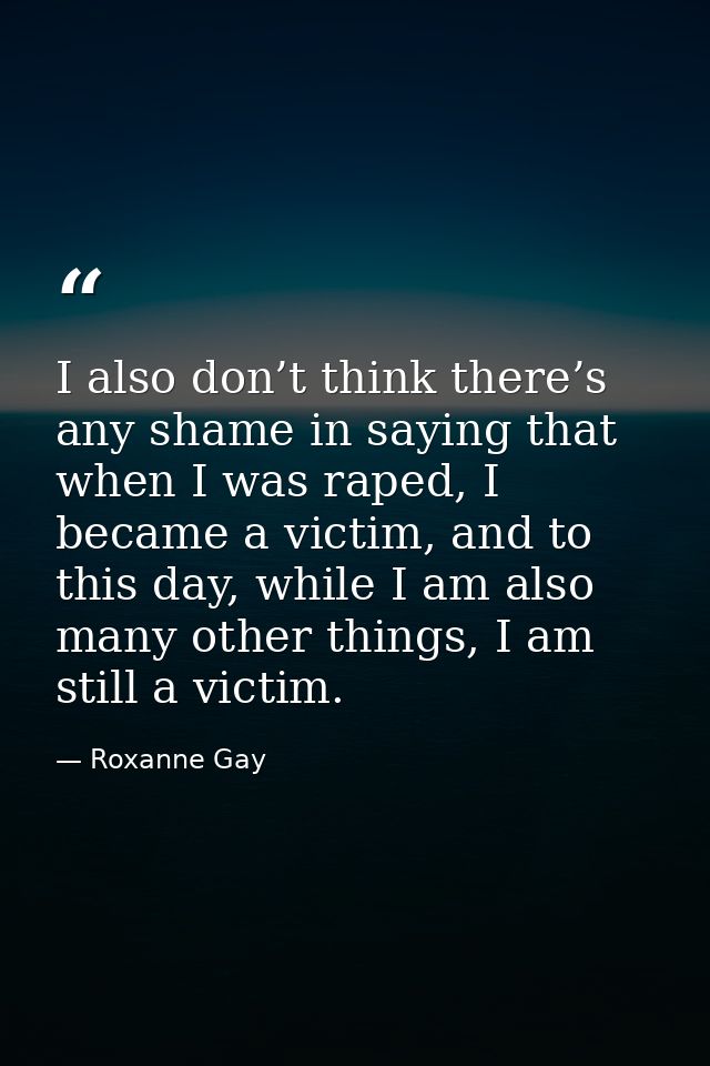 I also don’t think there’s any shame in saying that when I was raped, I became a victim, and to this day, while I am als — Roxanne Gay