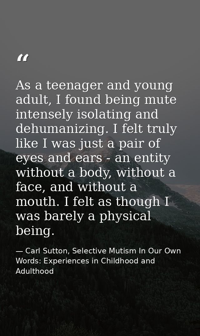 As a teenager and young adult, I found being mute intensely isolating and dehumanizing. I felt truly like I was just a p — Carl Sutton, Selective Mutism In Our Own Words: Experiences in Childhood and Adulthood