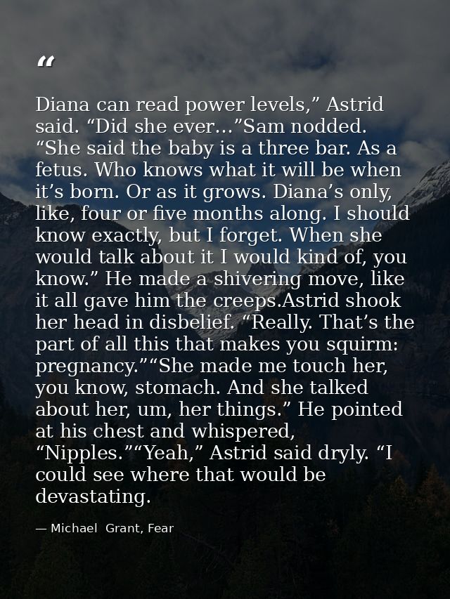 Diana can read power levels,” Astrid said. “Did she ever…”Sam nodded. “She said the baby is a three bar. As a fetus. Who — Michael  Grant, Fear