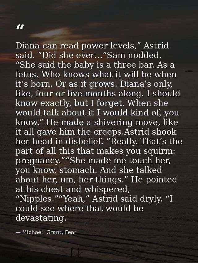Diana can read power levels,” Astrid said. “Did she ever…”Sam nodded. “She said the baby is a three bar. As a fetus. Who — Michael  Grant, Fear