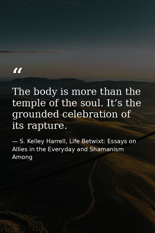 The body is more than the temple of the soul. It’s the grounded celebration of its rapture. — S. Kelley Harrell, Life Betwixt: Essays on Allies in the Everyday and Shamanism Among