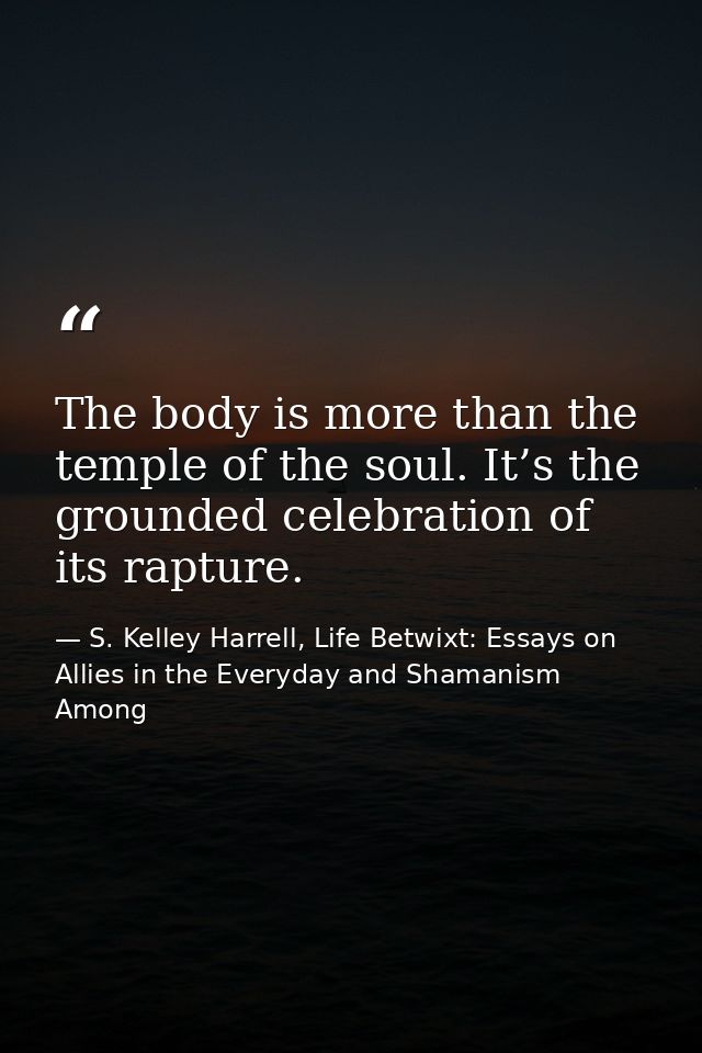 The body is more than the temple of the soul. It’s the grounded celebration of its rapture. — S. Kelley Harrell, Life Betwixt: Essays on Allies in the Everyday and Shamanism Among