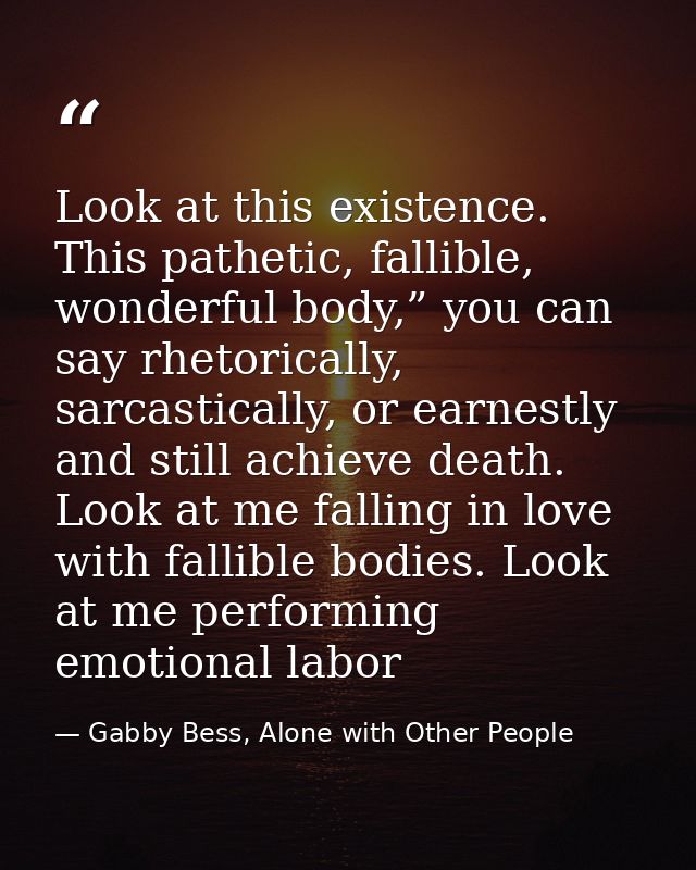 Look at this existence. This pathetic, fallible, wonderful body,” you can say rhetorically, sarcastically, or earnestly  — Gabby Bess, Alone with Other People