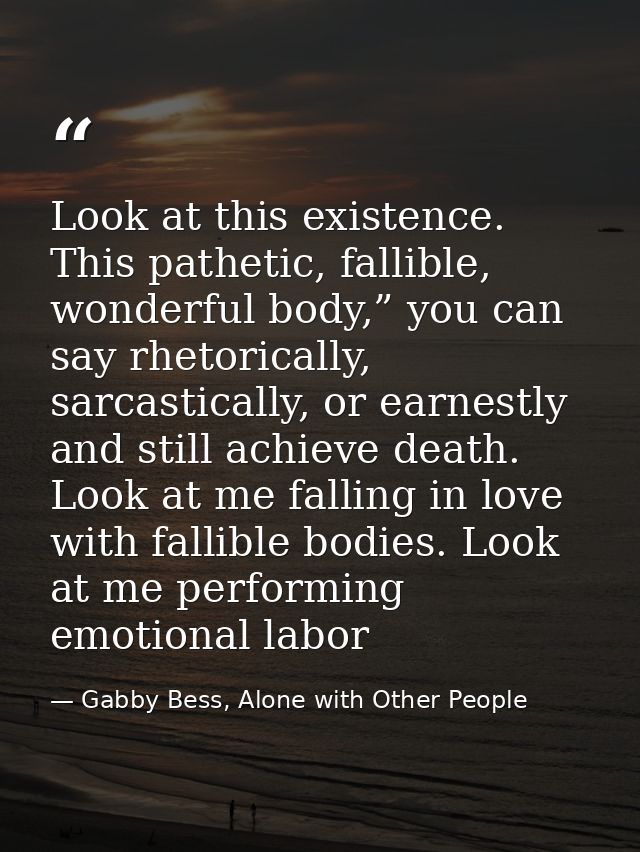Look at this existence. This pathetic, fallible, wonderful body,” you can say rhetorically, sarcastically, or earnestly  — Gabby Bess, Alone with Other People