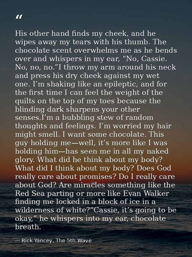 His other hand finds my cheek, and he wipes away my tears with his thumb. The chocolate scent overwhelms me as he bends  — Rick Yancey, The 5th Wave