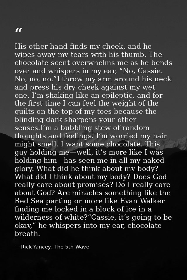 His other hand finds my cheek, and he wipes away my tears with his thumb. The chocolate scent overwhelms me as he bends  — Rick Yancey, The 5th Wave