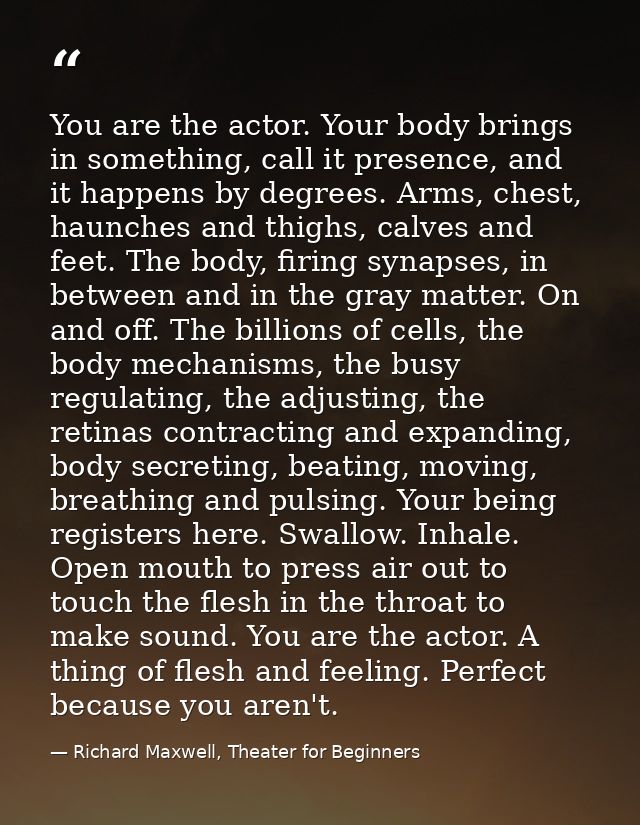 You are the actor. Your body brings in something, call it presence, and it happens by degrees. Arms, chest, haunches and — Richard Maxwell, Theater for Beginners