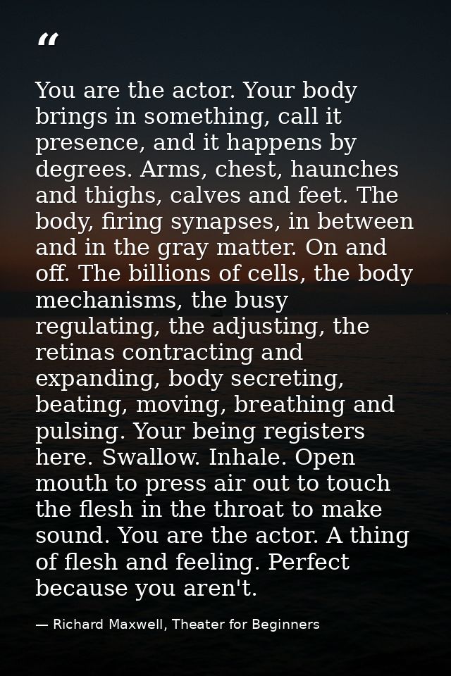 You are the actor. Your body brings in something, call it presence, and it happens by degrees. Arms, chest, haunches and — Richard Maxwell, Theater for Beginners