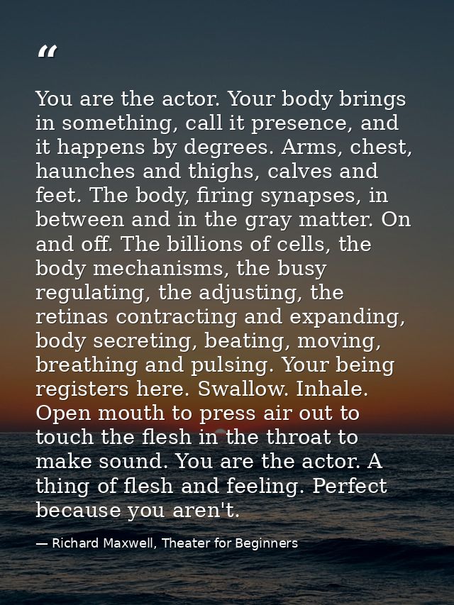 You are the actor. Your body brings in something, call it presence, and it happens by degrees. Arms, chest, haunches and — Richard Maxwell, Theater for Beginners