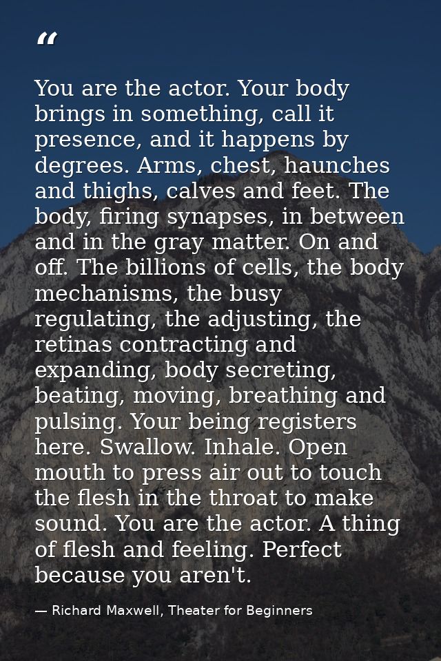 You are the actor. Your body brings in something, call it presence, and it happens by degrees. Arms, chest, haunches and — Richard Maxwell, Theater for Beginners