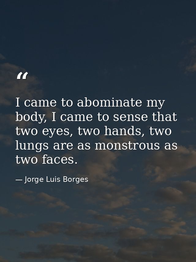 I came to abominate my body, I came to sense that two eyes, two hands, two lungs are as monstrous as two faces. — Jorge Luis Borges