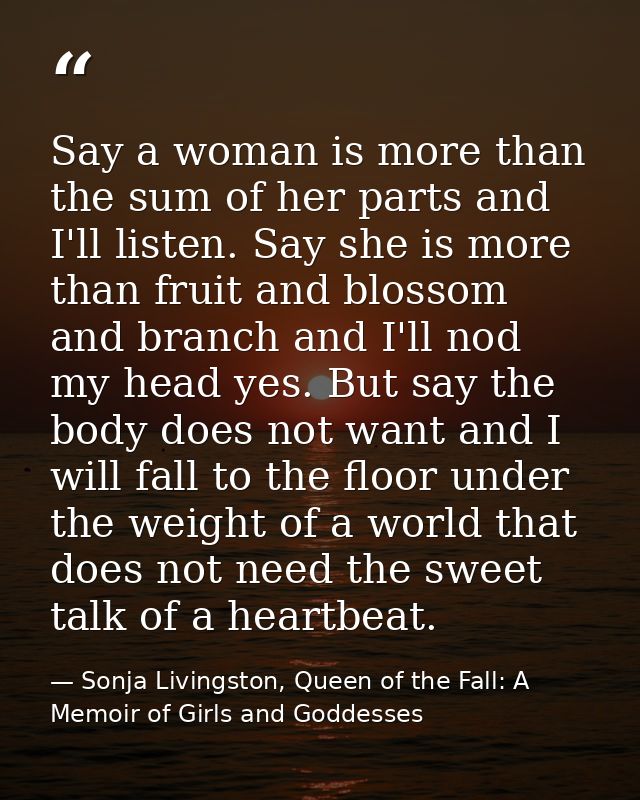 Say a woman is more than the sum of her parts and I'll listen. Say she is more than fruit and blossom and branch and I'l — Sonja Livingston, Queen of the Fall: A Memoir of Girls and Goddesses