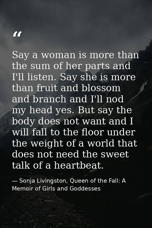 Say a woman is more than the sum of her parts and I'll listen. Say she is more than fruit and blossom and branch and I'l — Sonja Livingston, Queen of the Fall: A Memoir of Girls and Goddesses