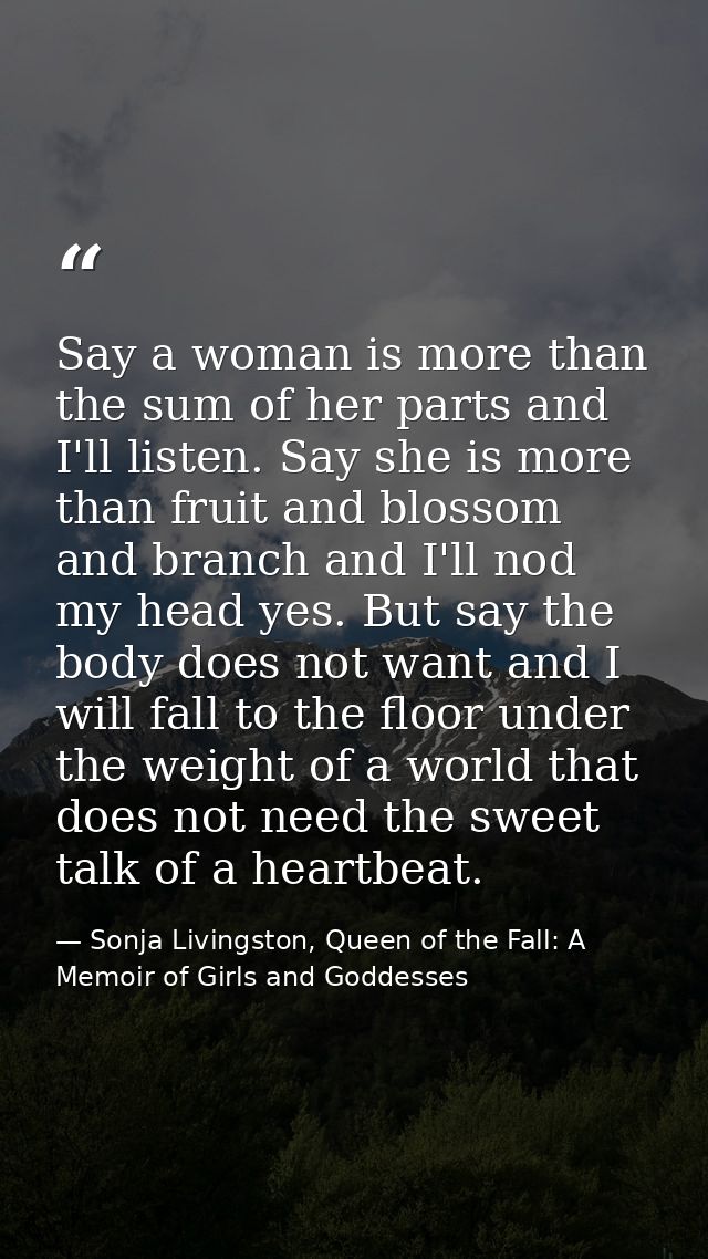 Say a woman is more than the sum of her parts and I'll listen. Say she is more than fruit and blossom and branch and I'l — Sonja Livingston, Queen of the Fall: A Memoir of Girls and Goddesses