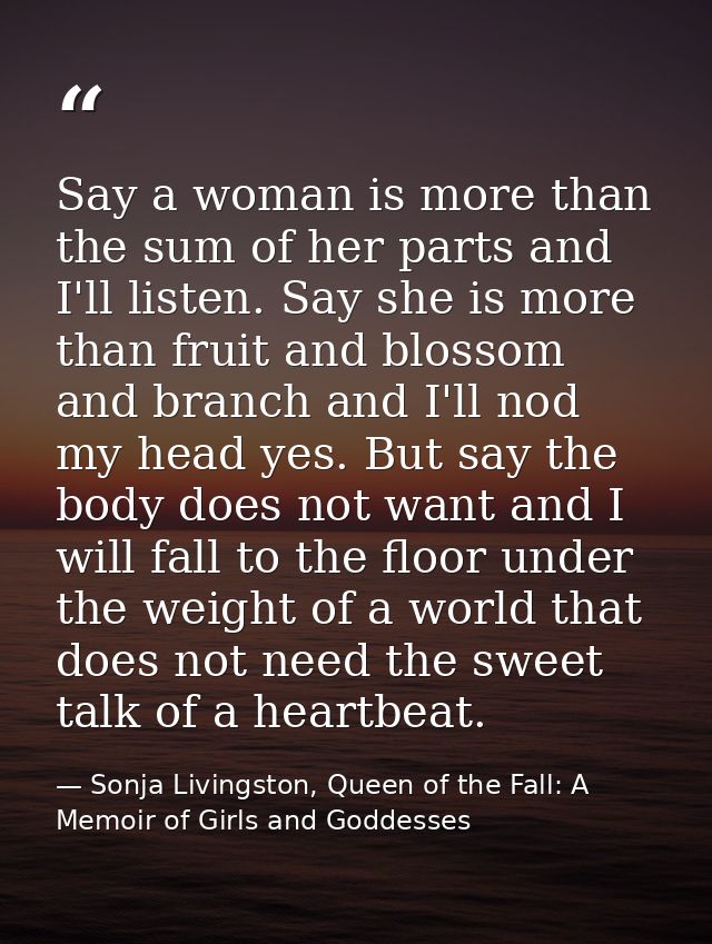 Say a woman is more than the sum of her parts and I'll listen. Say she is more than fruit and blossom and branch and I'l — Sonja Livingston, Queen of the Fall: A Memoir of Girls and Goddesses