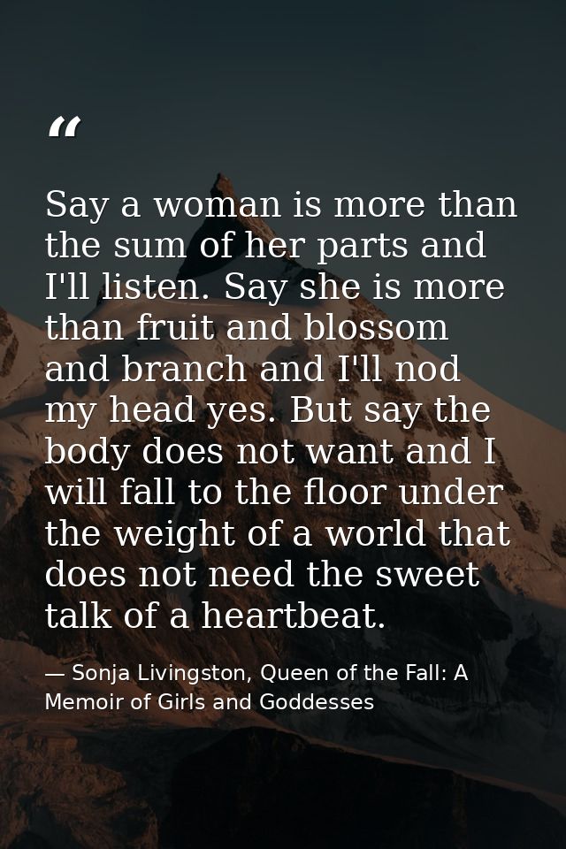 Say a woman is more than the sum of her parts and I'll listen. Say she is more than fruit and blossom and branch and I'l — Sonja Livingston, Queen of the Fall: A Memoir of Girls and Goddesses