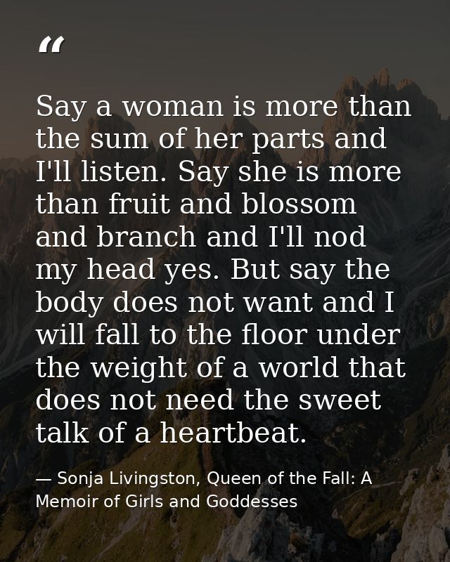 Say a woman is more than the sum of her parts and I'll listen. Say she is more than fruit and blossom and branch and I'l — Sonja Livingston, Queen of the Fall: A Memoir of Girls and Goddesses
