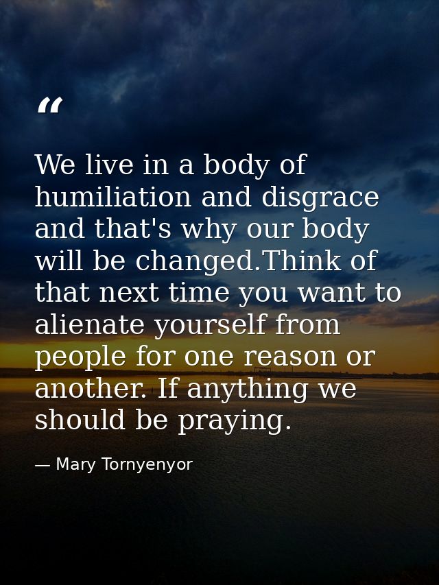 We live in a body of humiliation and disgrace and that's why our body will be changed.Think of that next time you want t — Mary Tornyenyor