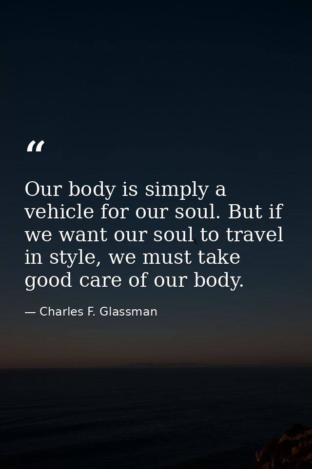 Our body is simply a vehicle for our soul. But if we want our soul to travel in style, we must take good care of our bod — Charles F. Glassman
