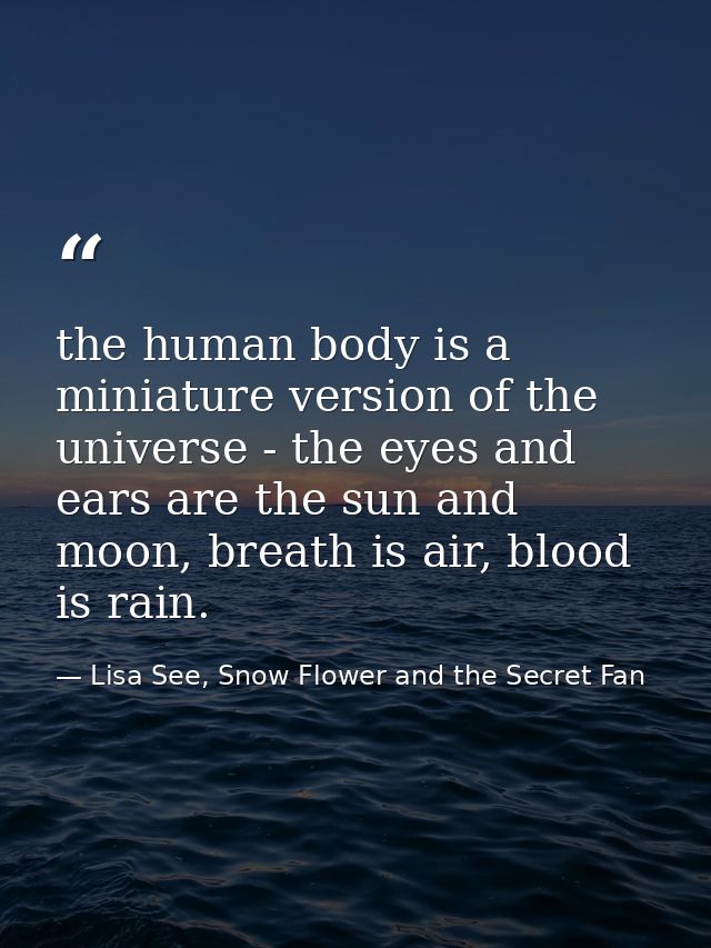 the human body is a miniature version of the universe - the eyes and ears are the sun and moon, breath is air, blood is  — Lisa See, Snow Flower and the Secret Fan
