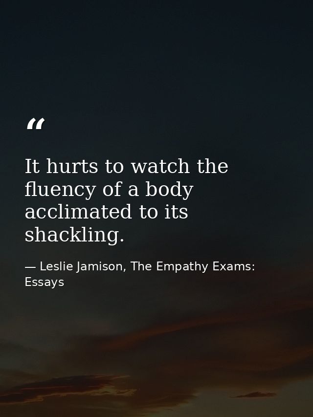 It hurts to watch the fluency of a body acclimated to its shackling. — Leslie Jamison, The Empathy Exams: Essays