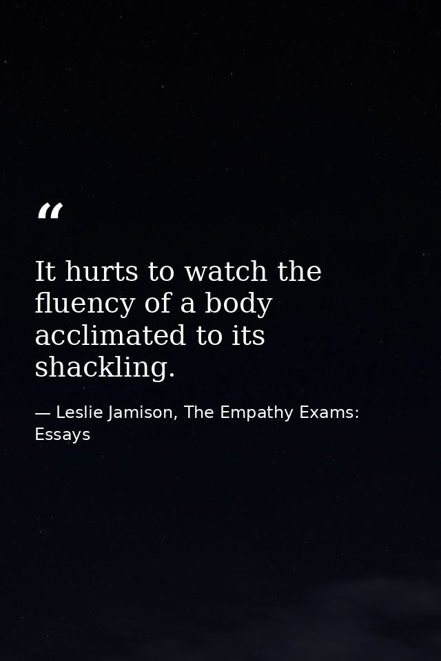 It hurts to watch the fluency of a body acclimated to its shackling. — Leslie Jamison, The Empathy Exams: Essays