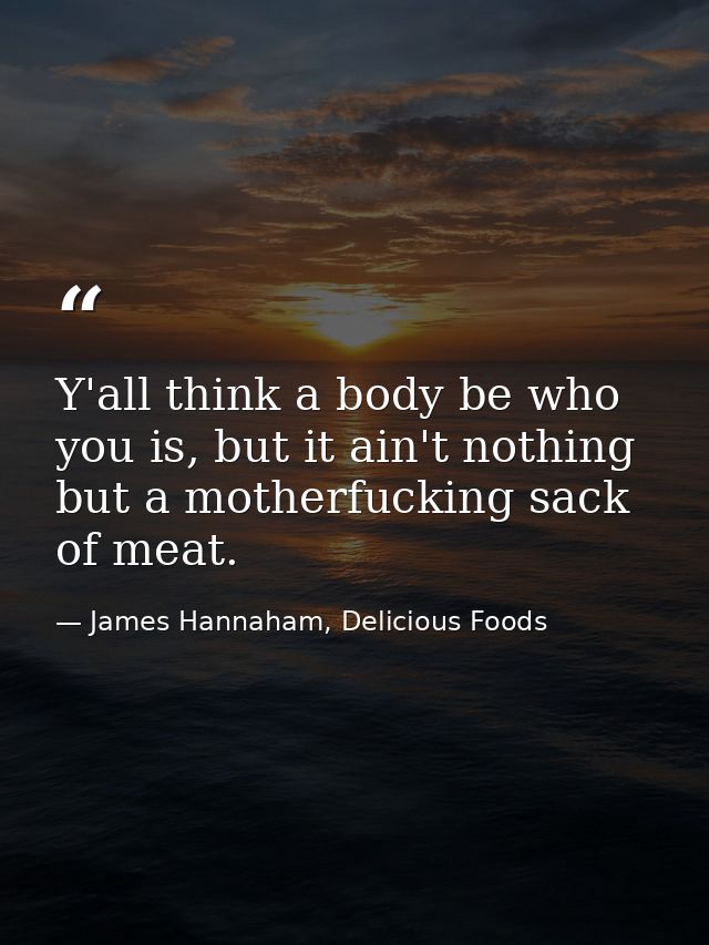 Y'all think a body be who you is, but it ain't nothing but a motherfucking sack of meat. — James Hannaham, Delicious Foods