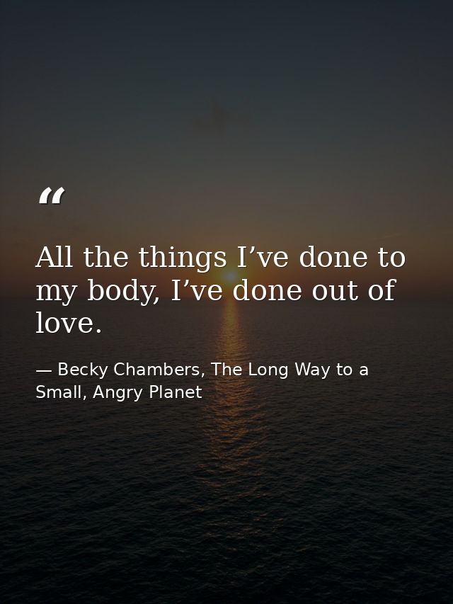 All the things I’ve done to my body, I’ve done out of love. — Becky Chambers, The Long Way to a Small, Angry Planet