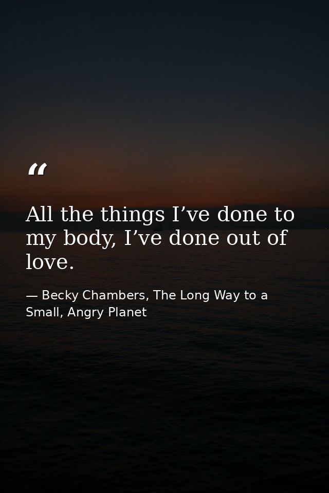 All the things I’ve done to my body, I’ve done out of love. — Becky Chambers, The Long Way to a Small, Angry Planet