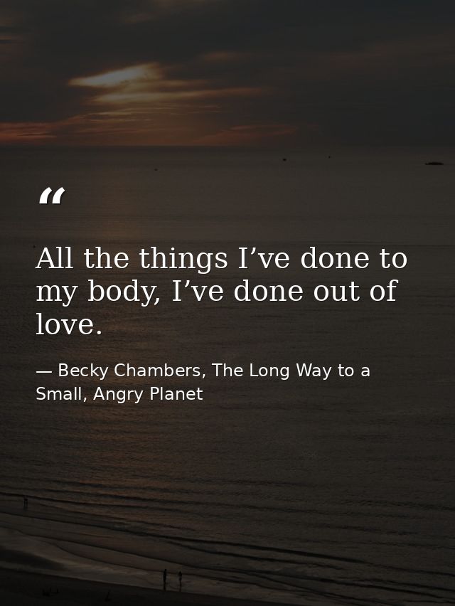 All the things I’ve done to my body, I’ve done out of love. — Becky Chambers, The Long Way to a Small, Angry Planet