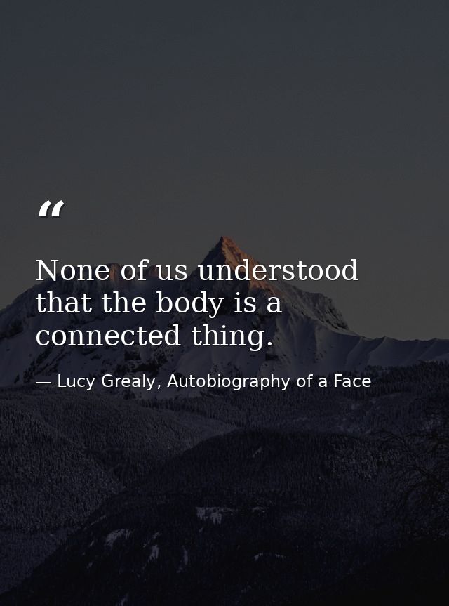 None of us understood that the body is a connected thing. — Lucy Grealy, Autobiography of a Face