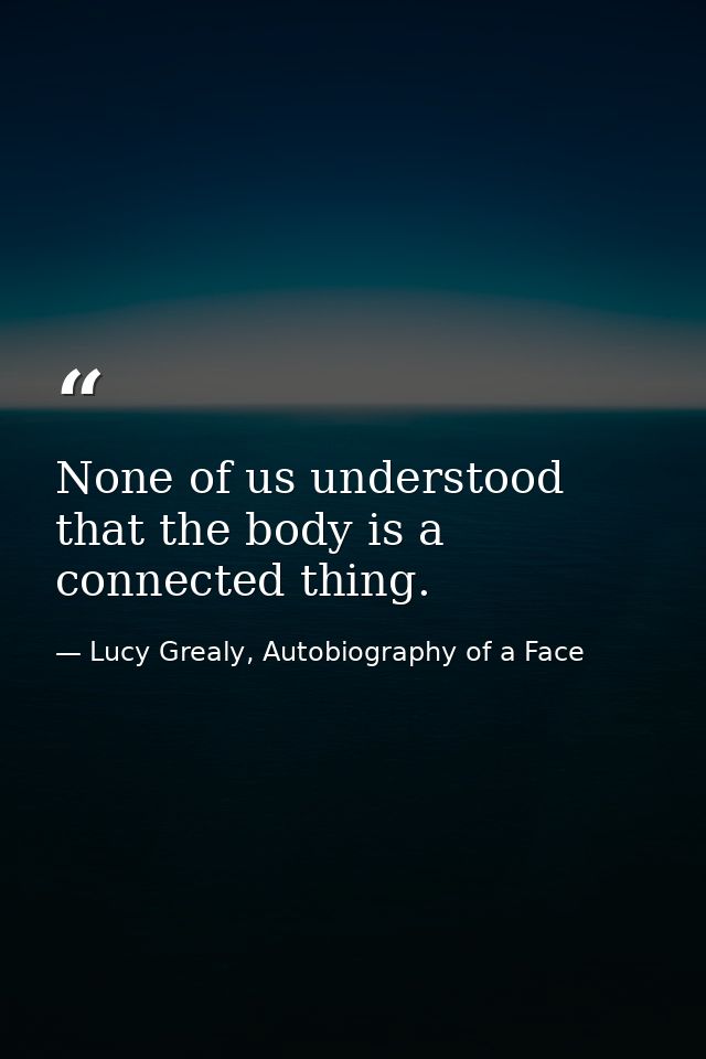 None of us understood that the body is a connected thing. — Lucy Grealy, Autobiography of a Face