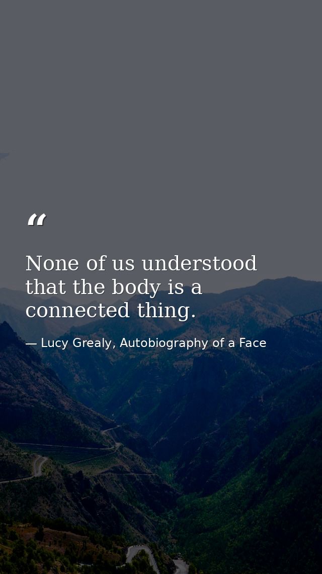 None of us understood that the body is a connected thing. — Lucy Grealy, Autobiography of a Face