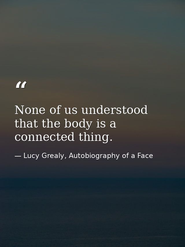 None of us understood that the body is a connected thing. — Lucy Grealy, Autobiography of a Face