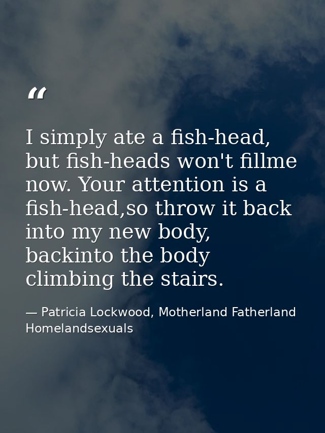 I simply ate a fish-head, but fish-heads won't fillme now. Your attention is a fish-head,so throw it back into my new bo — Patricia Lockwood, Motherland Fatherland Homelandsexuals