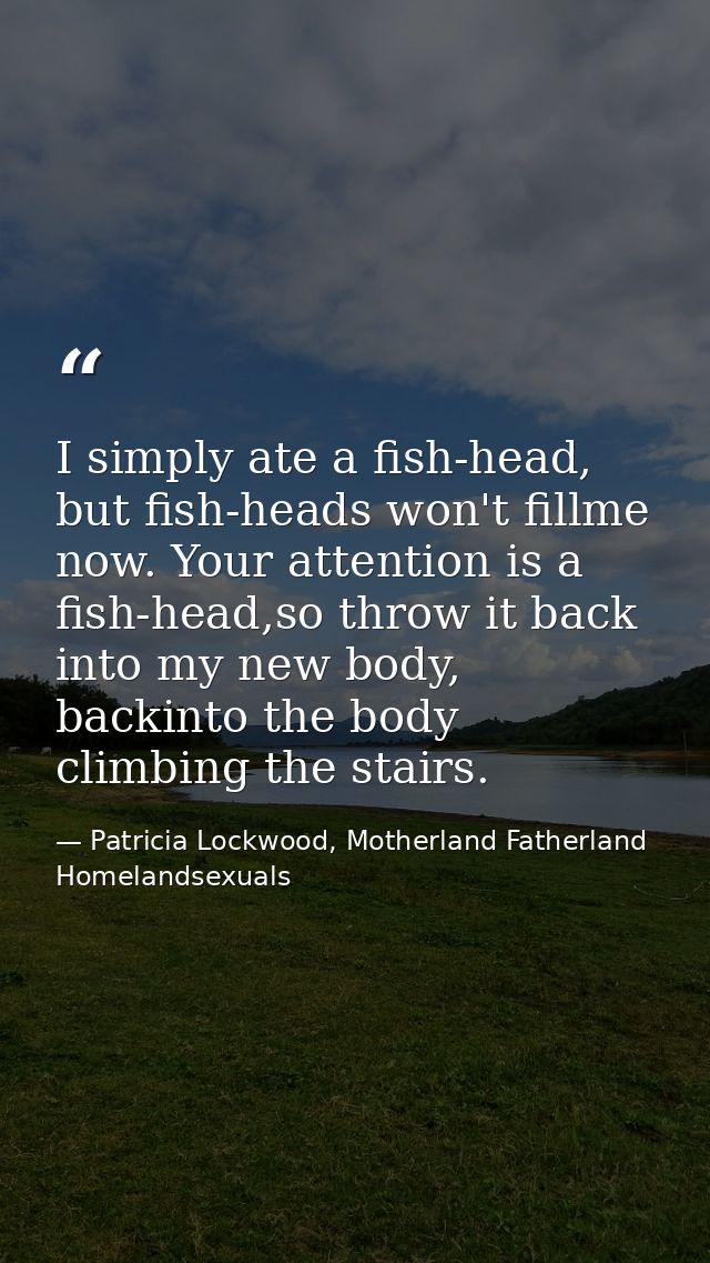 I simply ate a fish-head, but fish-heads won't fillme now. Your attention is a fish-head,so throw it back into my new bo — Patricia Lockwood, Motherland Fatherland Homelandsexuals