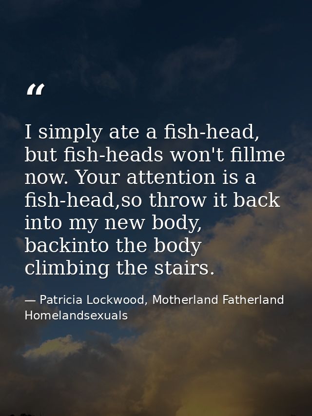 I simply ate a fish-head, but fish-heads won't fillme now. Your attention is a fish-head,so throw it back into my new bo — Patricia Lockwood, Motherland Fatherland Homelandsexuals