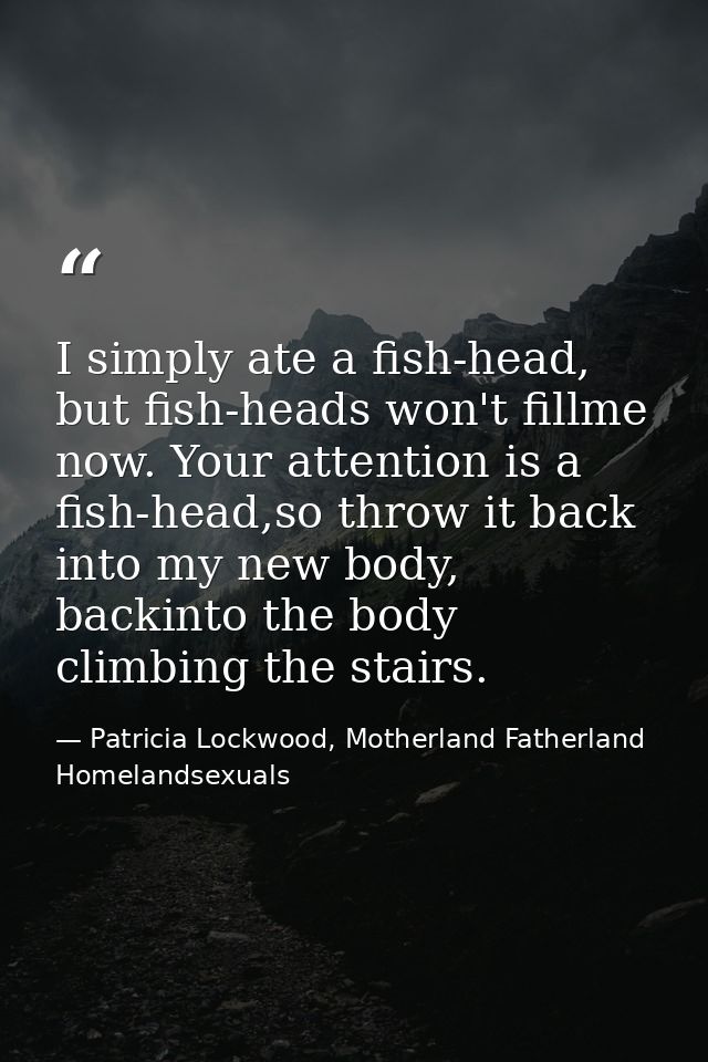I simply ate a fish-head, but fish-heads won't fillme now. Your attention is a fish-head,so throw it back into my new bo — Patricia Lockwood, Motherland Fatherland Homelandsexuals