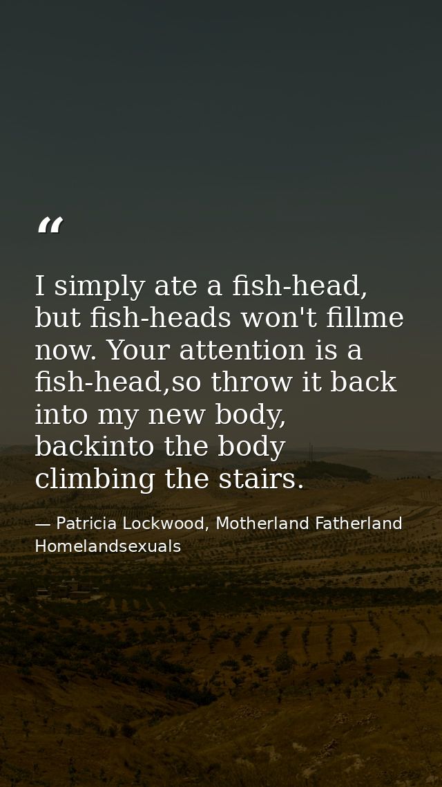 I simply ate a fish-head, but fish-heads won't fillme now. Your attention is a fish-head,so throw it back into my new bo — Patricia Lockwood, Motherland Fatherland Homelandsexuals