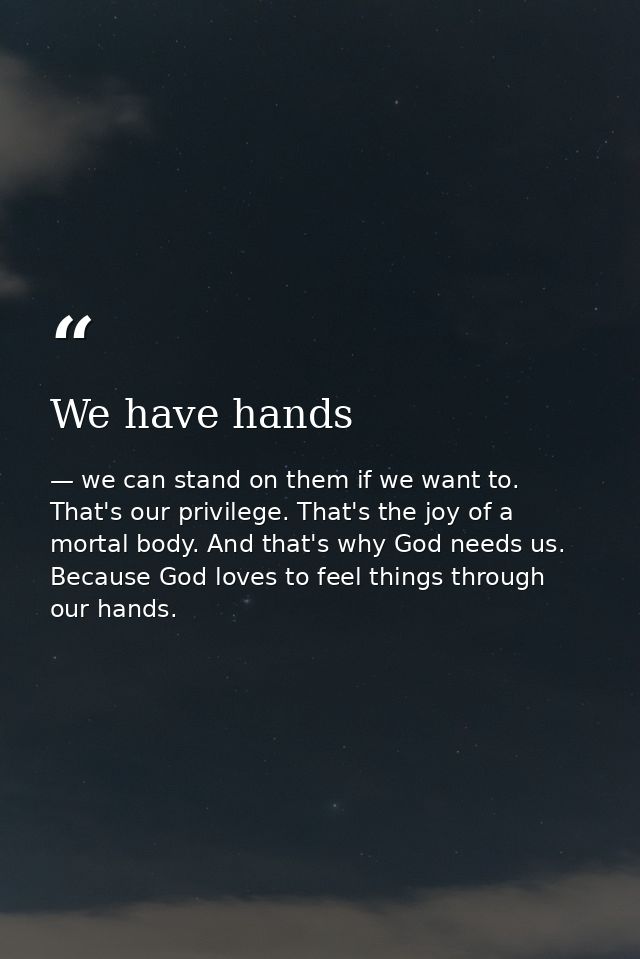 We have hands — we can stand on them if we want to. That's our privilege. That's the joy of a mortal body. And that's why God needs us. Because God loves to feel things through our hands.