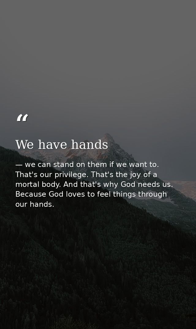 We have hands — we can stand on them if we want to. That's our privilege. That's the joy of a mortal body. And that's why God needs us. Because God loves to feel things through our hands.